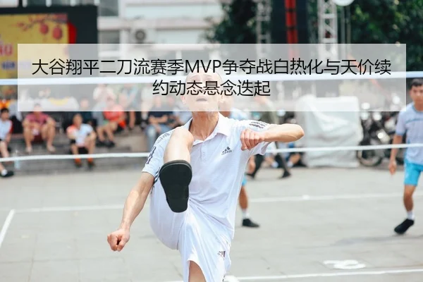 大谷翔平二刀流赛季MVP争夺战白热化与天价续约动态悬念迭起